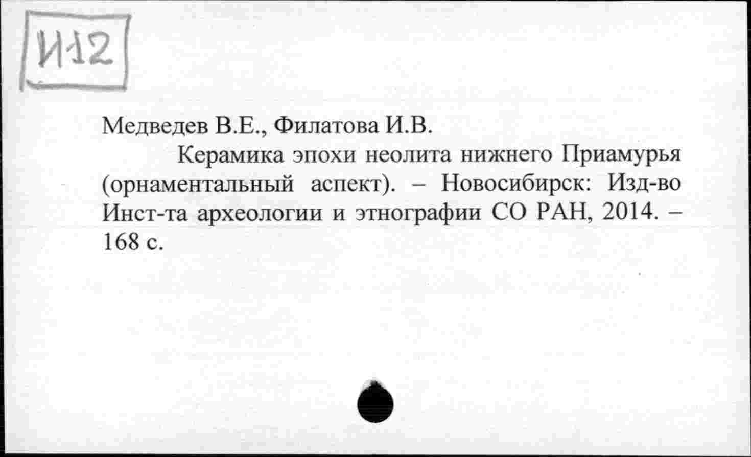 ﻿VH2
Медведев В.Е., Филатова И.В.
Керамика эпохи неолита нижнего Приамурья (орнаментальный аспект). - Новосибирск: Изд-во Инст-та археологии и этнографии СО РАН, 2014. -168 с.